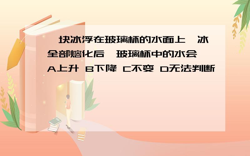 一块冰浮在玻璃杯的水面上,冰全部熔化后,玻璃杯中的水会 A上升 B下降 C不变 D无法判断