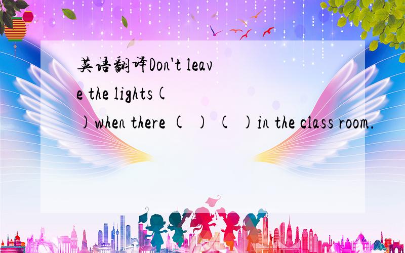 英语翻译Don't leave the lights( )when there ( ) ( )in the class room.