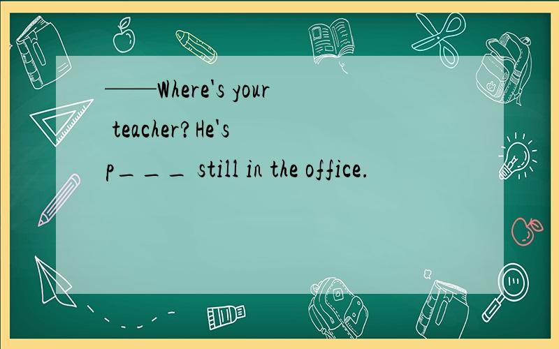 ——Where's your teacher?He's p___ still in the office.