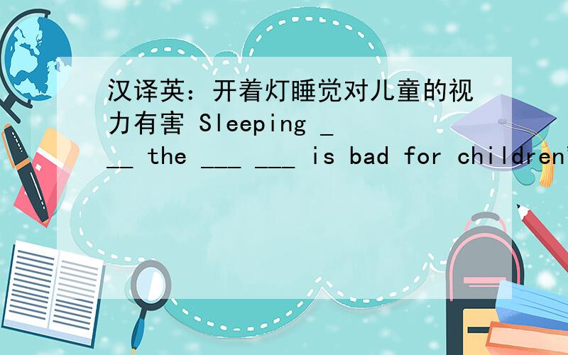 汉译英：开着灯睡觉对儿童的视力有害 Sleeping ___ the ___ ___ is bad for children' eyes.