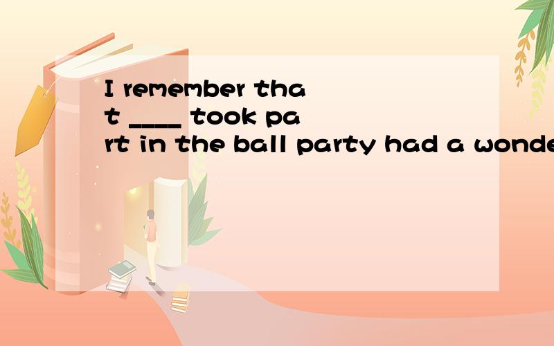 I remember that ____ took part in the ball party had a wonderful time.?为什么选择all thatI remember that ____ took part in the ball party had a wonderful time.选项是A.all that     B.all     C.all which  D.all what你们选择什么呢我的