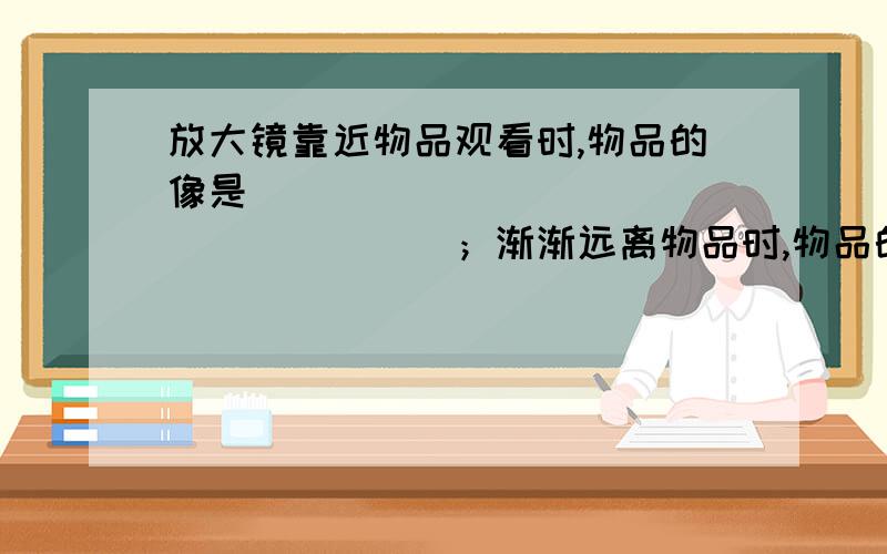 放大镜靠近物品观看时,物品的像是___________________；渐渐远离物品时,物品的像是__________________.