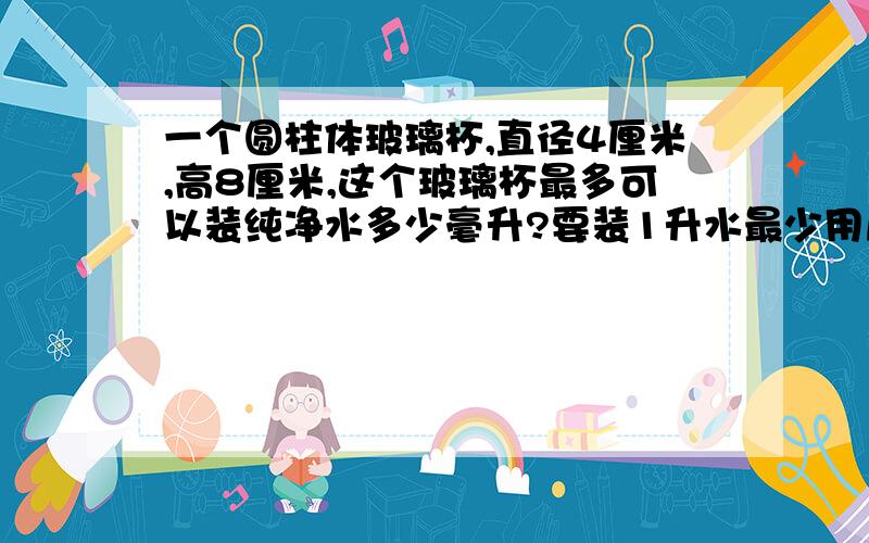 一个圆柱体玻璃杯,直径4厘米,高8厘米,这个玻璃杯最多可以装纯净水多少毫升?要装1升水最少用几个这样的玻璃杯?