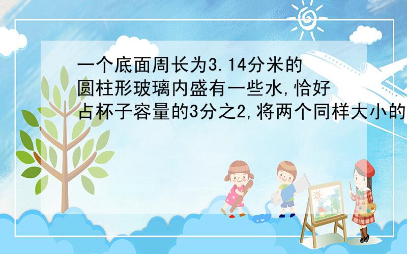 一个底面周长为3.14分米的圆柱形玻璃内盛有一些水,恰好占杯子容量的3分之2,将两个同样大小的鸡蛋放入杯中,浸没水中,只是说面上升8厘米,刚好满了水没有溢出来,求一个鸡蛋的体积与杯子的