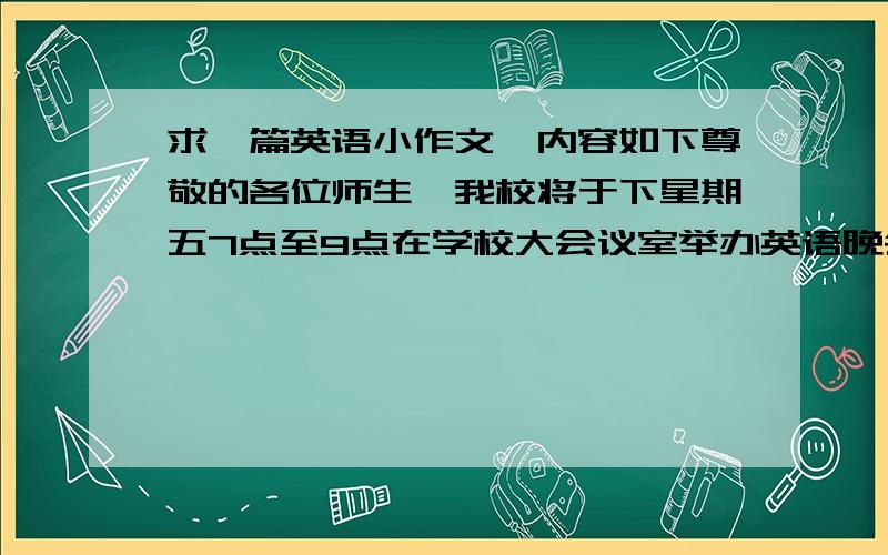 求一篇英语小作文,内容如下尊敬的各位师生,我校将于下星期五7点至9点在学校大会议室举办英语晚会,晚会的节目丰富多彩：英语故事,英语歌曲,英语诗歌及短剧等.届时还将邀请在本校工作