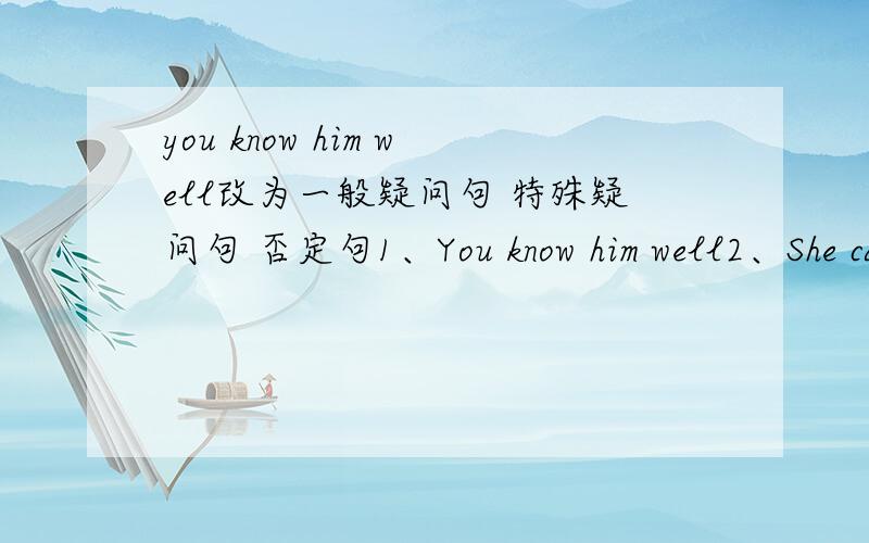 you know him well改为一般疑问句 特殊疑问句 否定句1、You know him well2、She can come tomorrow3、James bought a new car last month 4、They were watching TV when I paid a visit5、The Chinese will fight with swine flu bravely6、I mu