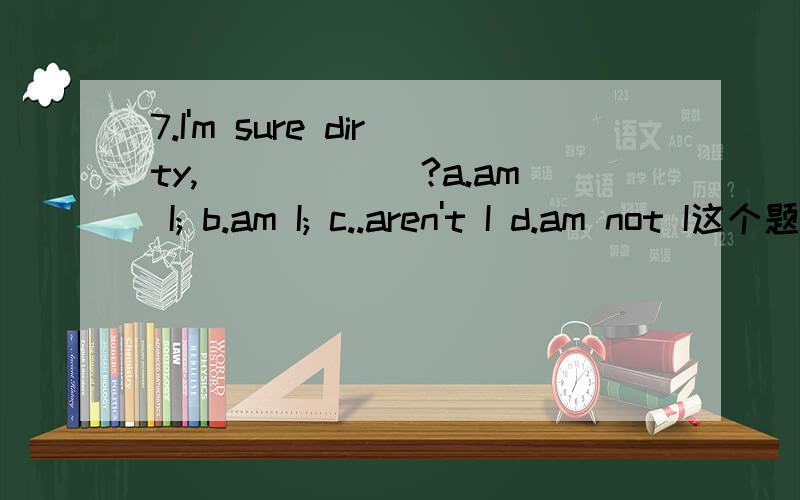 7.I'm sure dirty,______?a.am I; b.am I; c..aren't I d.am not I这个题选那个,请附上为什么选这个