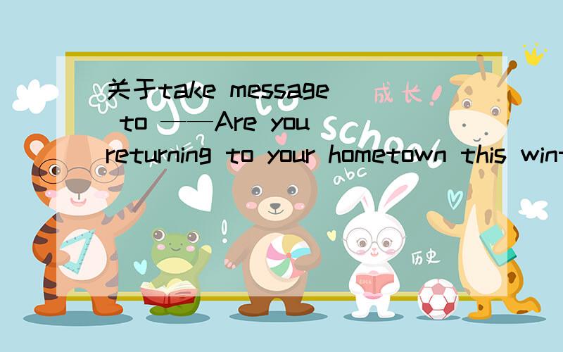 关于take message to ——Are you returning to your hometown this winter holiday?——yes.By the way,have you any message_____to your family.我选的是 to be taken to take我说的是主动被动问题啊，这和时态好像没关系