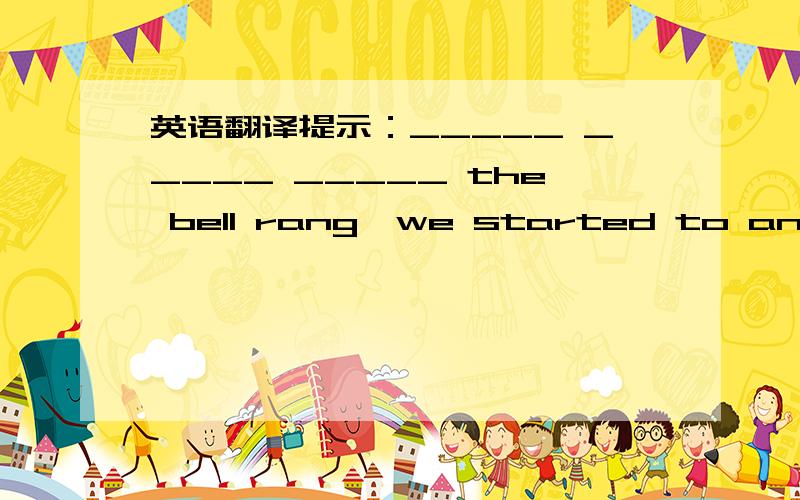 英语翻译提示：_____ _____ _____ the bell rang,we started to answer the questions.还有一问：狗在吠叫并且向我跑过来，我感到很害怕。提示：The dog barked and ran _____ _____ ,I felt very afraid.