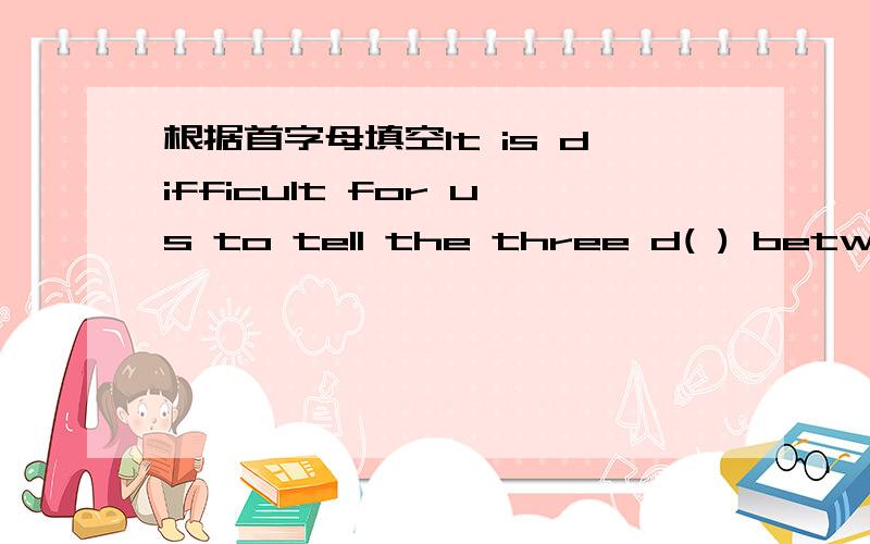 根据首字母填空It is difficult for us to tell the three d( ) between these words.