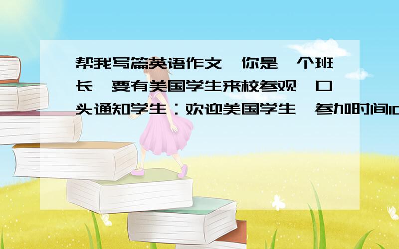 帮我写篇英语作文,你是一个班长,要有美国学生来校参观,口头通知学生：欢迎美国学生,参加时间10月22...帮我写篇英语作文,你是一个班长,要有美国学生来校参观,口头通知学生：欢迎美国学