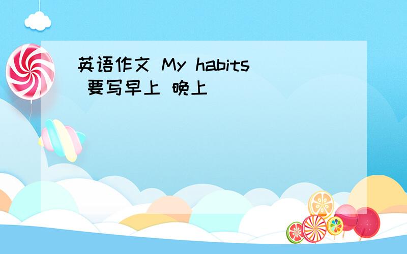 英语作文 My habits 要写早上 晚上