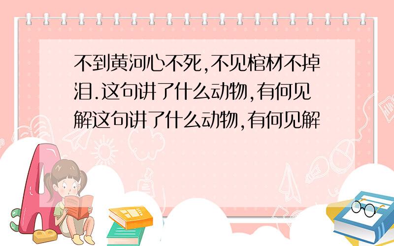 不到黄河心不死,不见棺材不掉泪.这句讲了什么动物,有何见解这句讲了什么动物,有何见解