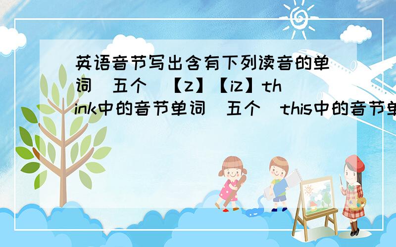 英语音节写出含有下列读音的单词（五个）【z】【iz】think中的音节单词（五个）this中的音节单词（五个）【aU】（两个）below中的音节单词（两个）boy中的音节单词（两个）答了有二十分额