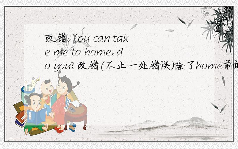 改错：You can take me to home,do you?改错（不止一处错误）除了home前面不加介词to,是不是还要把do变为can't或can?