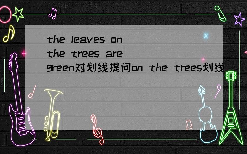 the leaves on the trees are green对划线提问on the trees划线