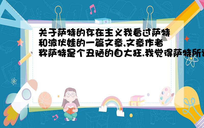 关于萨特的存在主义我看过萨特和波伏娃的一篇文章,文章作者称萨特是个丑陋的自大狂.我觉得萨特所谓的存在主义,不过是为自己不负责任的臭流氓行径找借口,就因为他有这么一套说法所以