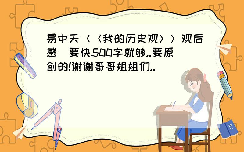 易中天＜＜我的历史观＞＞观后感．要快500字就够..要原创的!谢谢哥哥姐姐们..