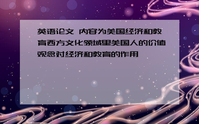 英语论文 内容为美国经济和教育西方文化领域里美国人的价值观念对经济和教育的作用