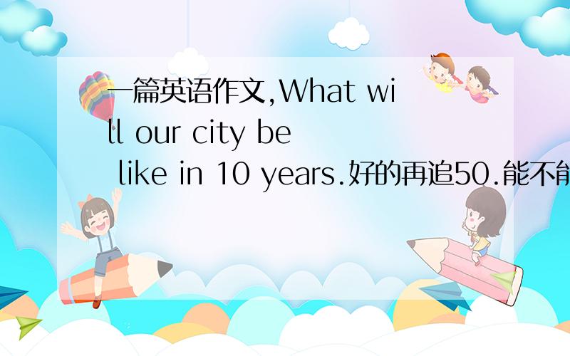 一篇英语作文,What will our city be like in 10 years.好的再追50.能不能萃取啊？好麻烦。我今天得写完。有的加100~