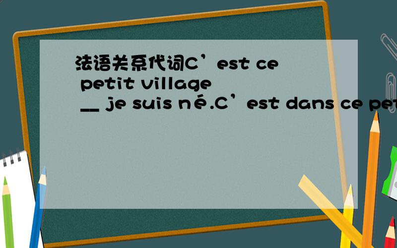 法语关系代词C’est ce petit village __ je suis né.C’est dans ce petit village __ je suis né.这两句填的关系代词 有什么区别啊,一个是“ce petit village”一个是“dans ce petit village”