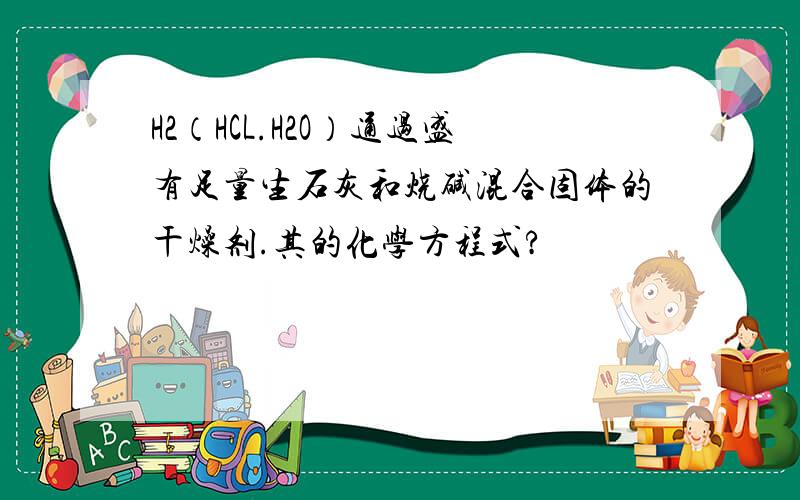 H2（HCL.H2O）通过盛有足量生石灰和烧碱混合固体的干燥剂.其的化学方程式?