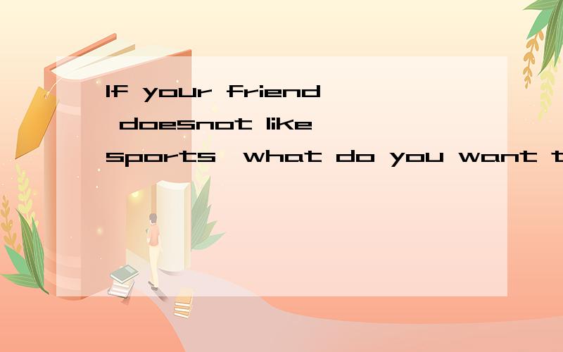 If your friend doesnot like sports,what do you want to say to him or her?先用英文回答,再用中文在下面翻译.