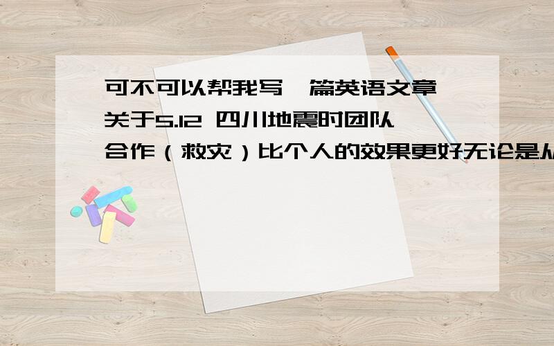 可不可以帮我写一篇英语文章,关于5.12 四川地震时团队合作（救灾）比个人的效果更好无论是从速度还是从各个方面