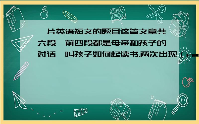 一片英语短文的题目这篇文章共六段,前四段都是母亲和孩子的对话,叫孩子如何起读书.两次出现（read and you will know).最后一段讲孩子的成就.（孩子的名字是TOM)则最合适的题目是A.mother and son