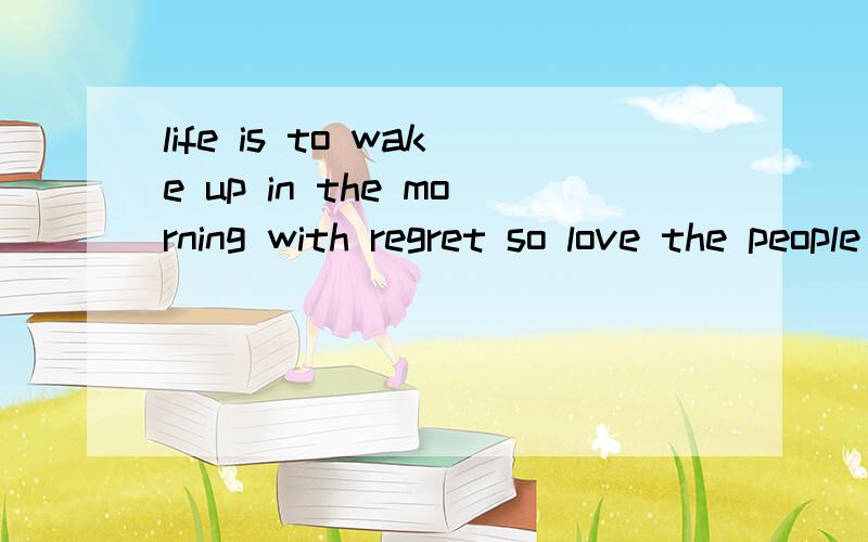 life is to wake up in the morning with regret so love the people who treat you right and forget about the one who do not(翻译下)