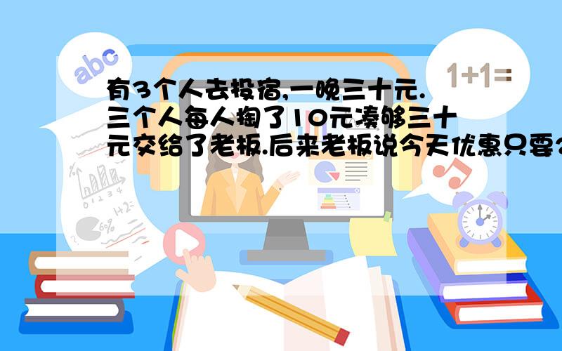 有3个人去投宿,一晚三十元.三个人每人掏了10元凑够三十元交给了老板.后来老板说今天优惠只要25元就够了,拿出5元命令服务生退还给他们,服务生偷偷藏起了2元,然后,把剩下的3元钱分给了那