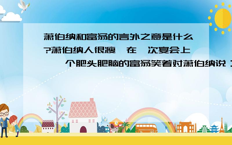 萧伯纳和富翁的言外之意是什么?萧伯纳人很瘦,在一次宴会上,一个肥头肥脑的富翁笑着对萧伯纳说：“萧伯纳先生,一见到你,我就知道目前世界在闹饥荒.”萧伯纳立刻说：“先生,见到你,我