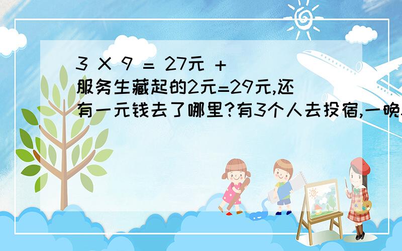 3 X 9 = 27元 + 服务生藏起的2元=29元,还有一元钱去了哪里?有3个人去投宿,一晚30元.三个人每人掏了10元凑够30元交给了老板.后来老板说今天优惠只要25元就够了,拿出5元命令服务生退还给他们,服