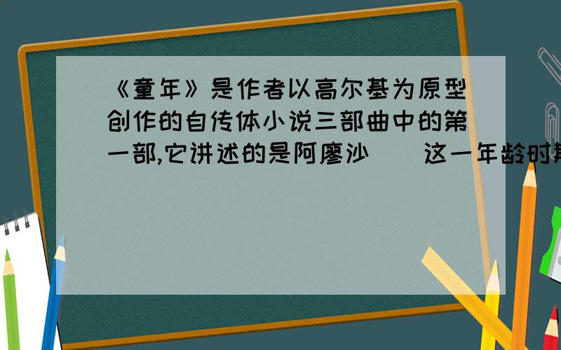 《童年》是作者以高尔基为原型创作的自传体小说三部曲中的第一部,它讲述的是阿廖沙＿＿这一年龄时期的童（接上文）生活,生动地再现了19世纪＿＿年代俄罗斯下层人民的生活状况.