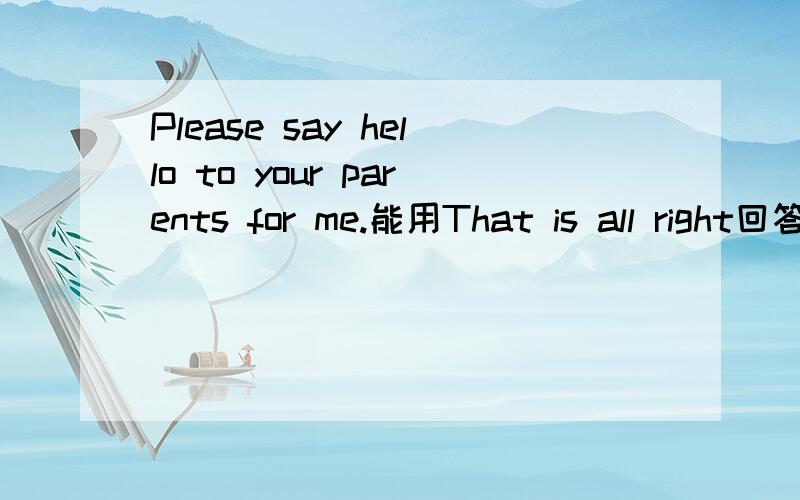 Please say hello to your parents for me.能用That is all right回答吗