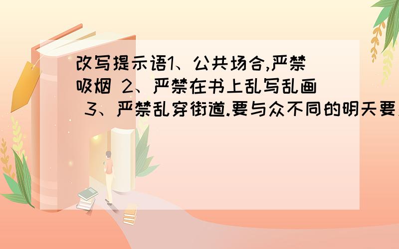 改写提示语1、公共场合,严禁吸烟 2、严禁在书上乱写乱画 3、严禁乱穿街道.要与众不同的明天要交啊...........赠送悬赏分40个