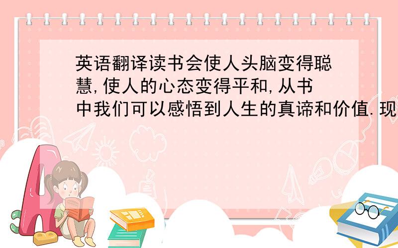 英语翻译读书会使人头脑变得聪慧,使人的心态变得平和,从书中我们可以感悟到人生的真谛和价值.现在是发达的信息化时代,我们总是沉溺于因特网,却忽略了前人为我们创造的精神财富.没有