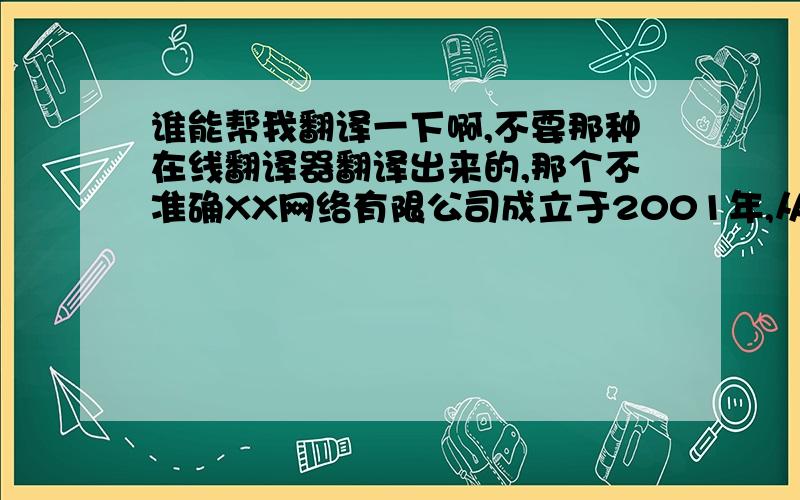 谁能帮我翻译一下啊,不要那种在线翻译器翻译出来的,那个不准确XX网络有限公司成立于2001年,从成立至今一直致力于IT产品的开发、销售、维护等领域,多年来公司业绩呈良好发展态势,在政府