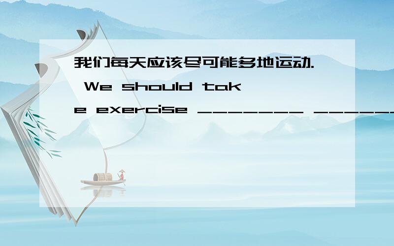 我们每天应该尽可能多地运动. We should take exercise _______ _______ _______ _______ every day.  谁会驾驶汽车? Who _______ _______ _______drive a car?  谢谢