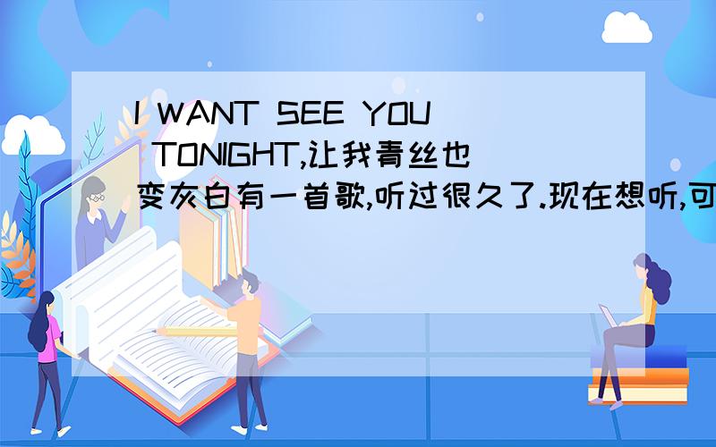 I WANT SEE YOU TONIGHT,让我青丝也变灰白有一首歌,听过很久了.现在想听,可怎么也想不起歌名.有几句是：I WANT SEE YOU TONIGHT ,爱你仍在夜里徘徊,I WANT SEE YOU TONIGHT爱你仍在梦中等待,I WANT SEE YOU TONIGHT