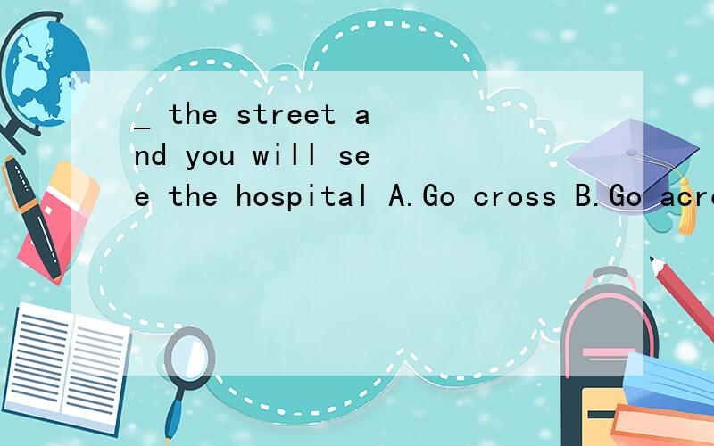 _ the street and you will see the hospital A.Go cross B.Go across C.To across D.Across