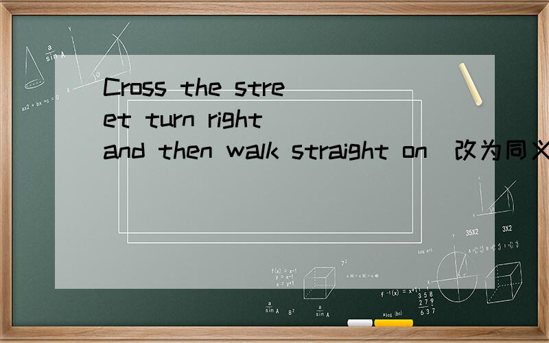 Cross the street turn right and then walk straight on（改为同义句）__ __ the street and then go__ __