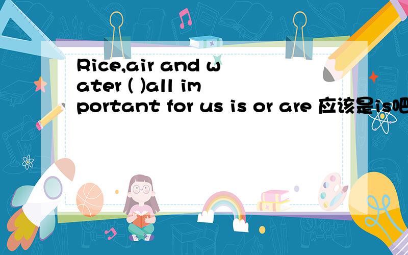 Rice,air and water ( )all important for us is or are 应该是is吧 讲明白哦