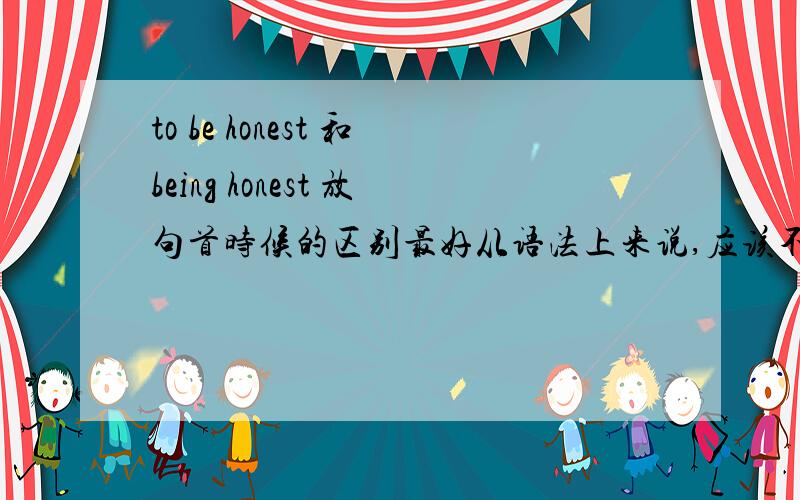 to be honest 和being honest 放句首时候的区别最好从语法上来说,应该不是什么时候都可以换的吧?______honest,my father never tells lies but to be honest,i don't think it a good way to live开头那横线是什么？答案说