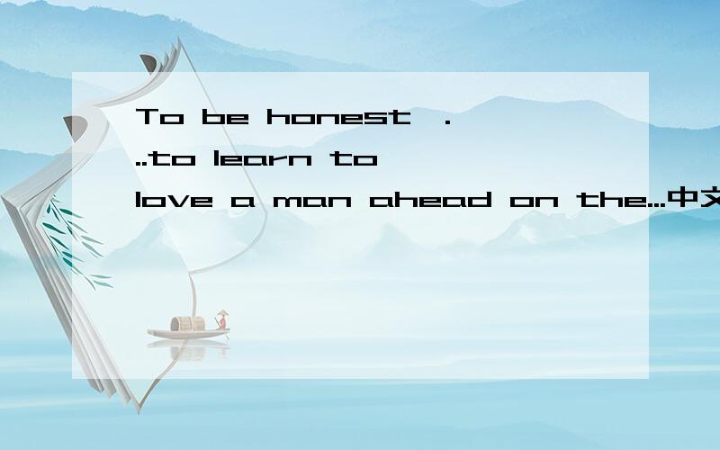 To be honest,...to learn to love a man ahead on the...中文意思