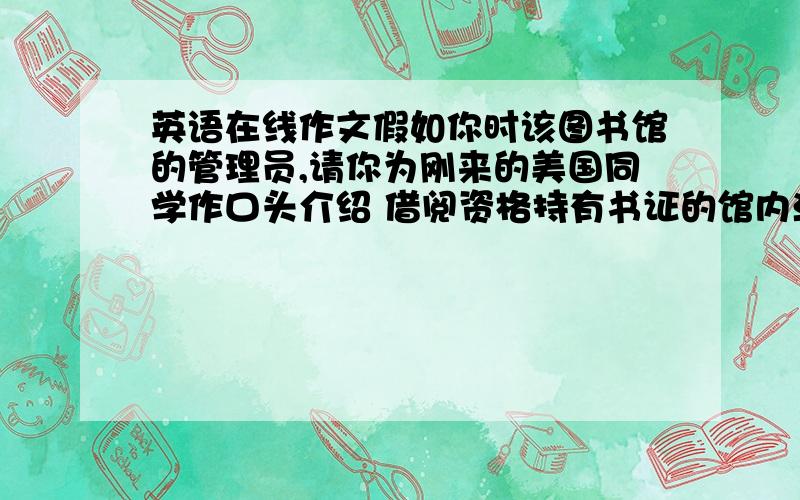 英语在线作文假如你时该图书馆的管理员,请你为刚来的美国同学作口头介绍 借阅资格持有书证的馆内活动借书阅览上网 借阅规定每次五本限十天 时间,9点下午7点注意,管内不能用手机,爱护