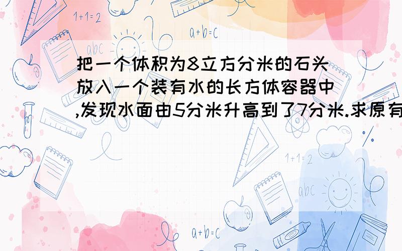 把一个体积为8立方分米的石头放入一个装有水的长方体容器中,发现水面由5分米升高到了7分米.求原有水的体求原有水的体积