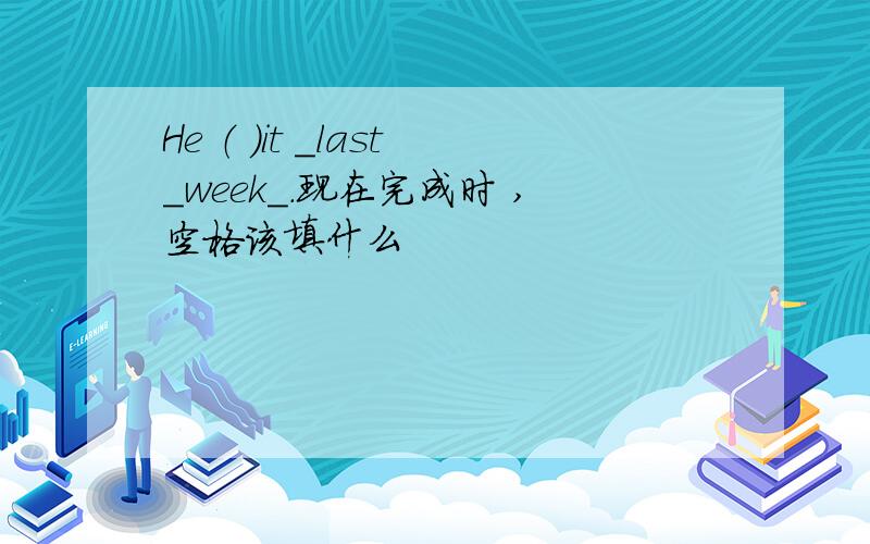 He （ ）it _last_week_.现在完成时 ,空格该填什么