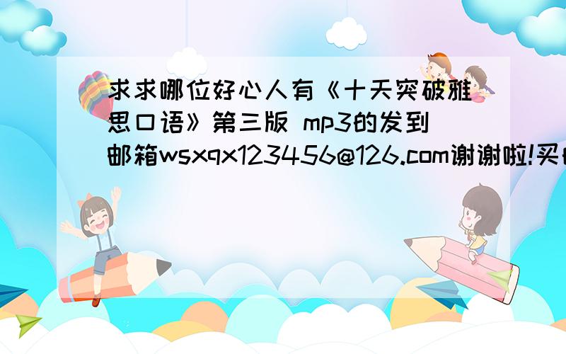 求求哪位好心人有《十天突破雅思口语》第三版 mp3的发到邮箱wsxqx123456@126.com谢谢啦!买的书光盘坏的.