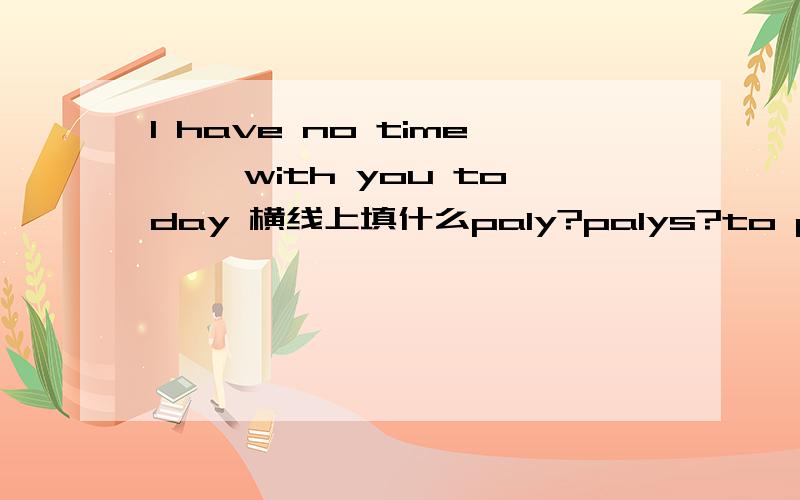 I have no time ——with you today 横线上填什么paly?palys?to ply?playing?请大家告诉我更多初一上学期要掌握的语法